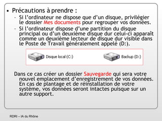 Précautions à prendre : Si l’ordinateur ne dispose que d’un disque, privilégier le dossier  Mes documents  pour regrouper vos données. Si l’ordinateur dispose d’une partition du disque principal ou d’un deuxième disque dur celui-ci apparaît comme un deuxième lecteur de disque dur visible dans le Poste de Travail généralement appelé (D:).  Dans ce cas créer un dossier  Sauvegarde  qui sera votre nouvel emplacement d’enregistrement de vos données. En cas de plantage et de réinstallation de votre système, vos données seront intactes puisque sur un autre support. 