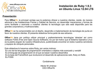 www.officeya.com.mx
                                                               Instalación de Ruby 1.9.3
                                                               en Ubuntu Linux 12.04 LTS

Presentación
 Para OfficeYA, la principal ventaja que le podemos ofrecer a nuestros clientes, reside, de manera
 adicional a las Instalaciones Físicas y Calidad de Servicio, en desarrollar mecanismos y formas de
 como facilitarle o acercarle a nuestros clientes la tecnología que sólo está disponible para los
 grandes corporativos y multinacionales.

 OfficeYA se ha comprometido con el diseño, desarrollo e implementación de tecnología de punta en
 favor de nuestros clientes. El presente slideshow forma parte de ese esfuerzo.

 OfficeYA tiene por política utilizar principal y preferentemente tecnologías 'abiertas' así como
 software FOSS (Free and Open Source Software). Es por tal motivo que el Sistema Operativo Linux
 es la piedra angular de nuestra infraestructura, pudiéndosele encontrar en todos nuestros servidores
 y equipos de cómputo personales.

 Este slideshow lo hacemos sobre Ruby, por varios motivos:
 Es uno de los lenguajes de programación orientados a objetos más avanzado y versátil
 Es el lenguaje de programación en el que se basan nuestros desarrollos
 Es la base del FrameWork que revolucionó el desarrollo de aplicaciones web, Ruby on Rails.
 Es FOSS

                                            Cordialmente

                                          Héctor M Jiménez
                                           CEO OfficeYA
 