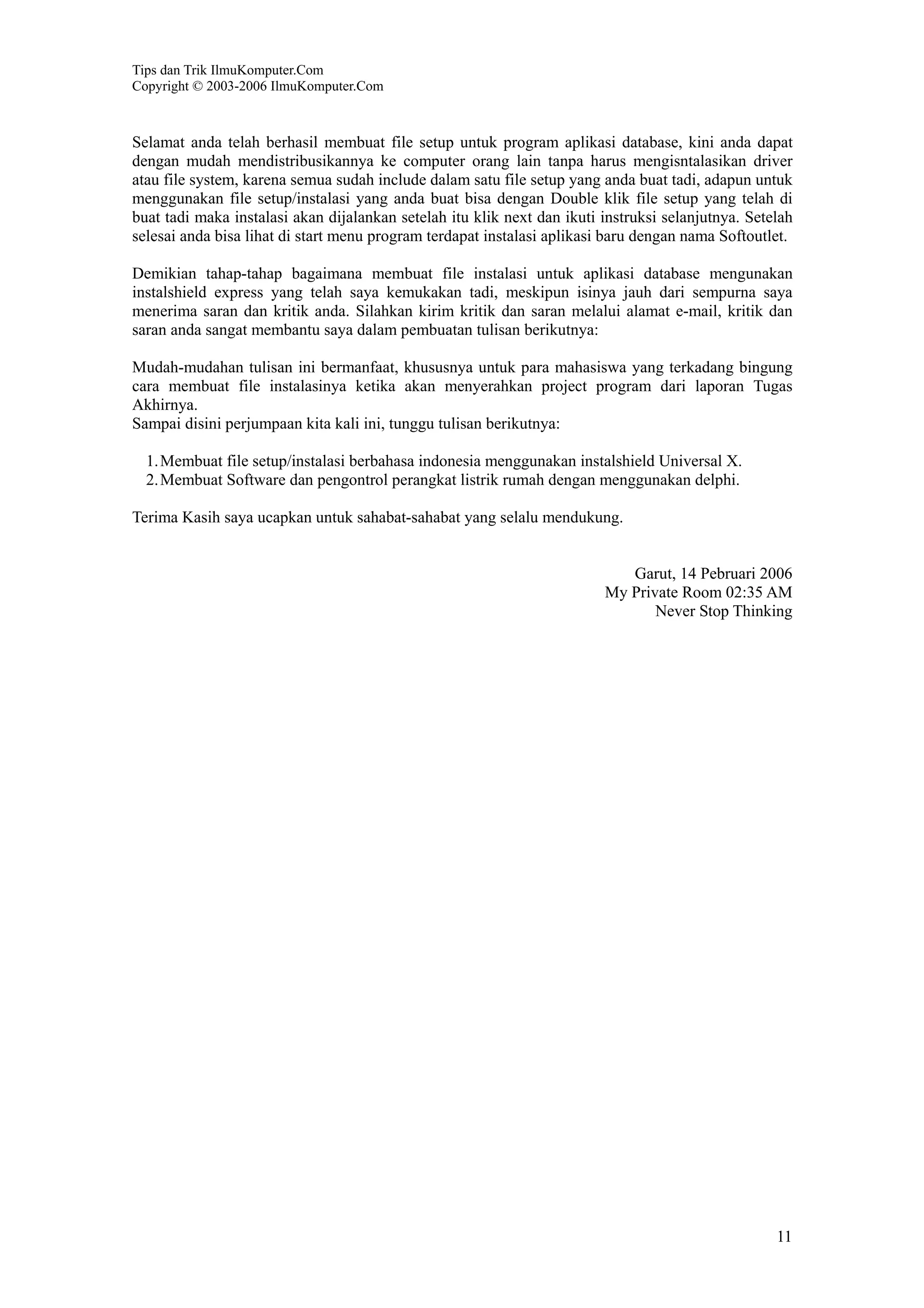 Tips dan Trik IlmuKomputer.Com
Copyright © 2003-2006 IlmuKomputer.Com
11
Selamat anda telah berhasil membuat file setup untuk program aplikasi database, kini anda dapat
dengan mudah mendistribusikannya ke computer orang lain tanpa harus mengisntalasikan driver
atau file system, karena semua sudah include dalam satu file setup yang anda buat tadi, adapun untuk
menggunakan file setup/instalasi yang anda buat bisa dengan Double klik file setup yang telah di
buat tadi maka instalasi akan dijalankan setelah itu klik next dan ikuti instruksi selanjutnya. Setelah
selesai anda bisa lihat di start menu program terdapat instalasi aplikasi baru dengan nama Softoutlet.
Demikian tahap-tahap bagaimana membuat file instalasi untuk aplikasi database mengunakan
instalshield express yang telah saya kemukakan tadi, meskipun isinya jauh dari sempurna saya
menerima saran dan kritik anda. Silahkan kirim kritik dan saran melalui alamat e-mail, kritik dan
saran anda sangat membantu saya dalam pembuatan tulisan berikutnya:
Mudah-mudahan tulisan ini bermanfaat, khususnya untuk para mahasiswa yang terkadang bingung
cara membuat file instalasinya ketika akan menyerahkan project program dari laporan Tugas
Akhirnya.
Sampai disini perjumpaan kita kali ini, tunggu tulisan berikutnya:
1.Membuat file setup/instalasi berbahasa indonesia menggunakan instalshield Universal X.
2.Membuat Software dan pengontrol perangkat listrik rumah dengan menggunakan delphi.
Terima Kasih saya ucapkan untuk sahabat-sahabat yang selalu mendukung.
Garut, 14 Pebruari 2006
My Private Room 02:35 AM
Never Stop Thinking
 