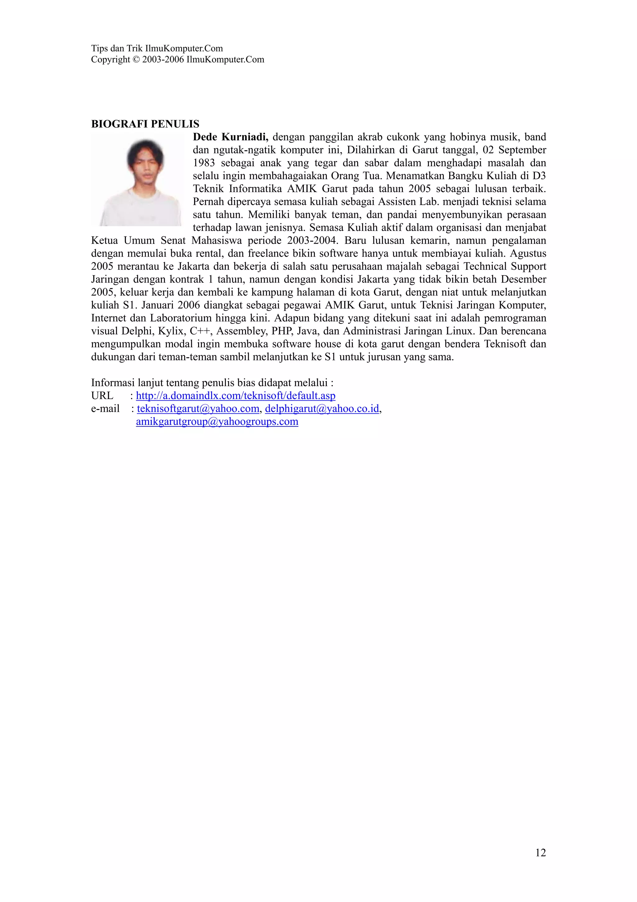 Tips dan Trik IlmuKomputer.Com
Copyright © 2003-2006 IlmuKomputer.Com
12
BIOGRAFI PENULIS
Dede Kurniadi, dengan panggilan akrab cukonk yang hobinya musik, band
dan ngutak-ngatik komputer ini, Dilahirkan di Garut tanggal, 02 September
1983 sebagai anak yang tegar dan sabar dalam menghadapi masalah dan
selalu ingin membahagaiakan Orang Tua. Menamatkan Bangku Kuliah di D3
Teknik Informatika AMIK Garut pada tahun 2005 sebagai lulusan terbaik.
Pernah dipercaya semasa kuliah sebagai Assisten Lab. menjadi teknisi selama
satu tahun. Memiliki banyak teman, dan pandai menyembunyikan perasaan
terhadap lawan jenisnya. Semasa Kuliah aktif dalam organisasi dan menjabat
Ketua Umum Senat Mahasiswa periode 2003-2004. Baru lulusan kemarin, namun pengalaman
dengan memulai buka rental, dan freelance bikin software hanya untuk membiayai kuliah. Agustus
2005 merantau ke Jakarta dan bekerja di salah satu perusahaan majalah sebagai Technical Support
Jaringan dengan kontrak 1 tahun, namun dengan kondisi Jakarta yang tidak bikin betah Desember
2005, keluar kerja dan kembali ke kampung halaman di kota Garut, dengan niat untuk melanjutkan
kuliah S1. Januari 2006 diangkat sebagai pegawai AMIK Garut, untuk Teknisi Jaringan Komputer,
Internet dan Laboratorium hingga kini. Adapun bidang yang ditekuni saat ini adalah pemrograman
visual Delphi, Kylix, C++, Assembley, PHP, Java, dan Administrasi Jaringan Linux. Dan berencana
mengumpulkan modal ingin membuka software house di kota garut dengan bendera Teknisoft dan
dukungan dari teman-teman sambil melanjutkan ke S1 untuk jurusan yang sama.
Informasi lanjut tentang penulis bias didapat melalui :
URL : http://a.domaindlx.com/teknisoft/default.asp
e-mail : teknisoftgarut@yahoo.com, delphigarut@yahoo.co.id,
amikgarutgroup@yahoogroups.com
 