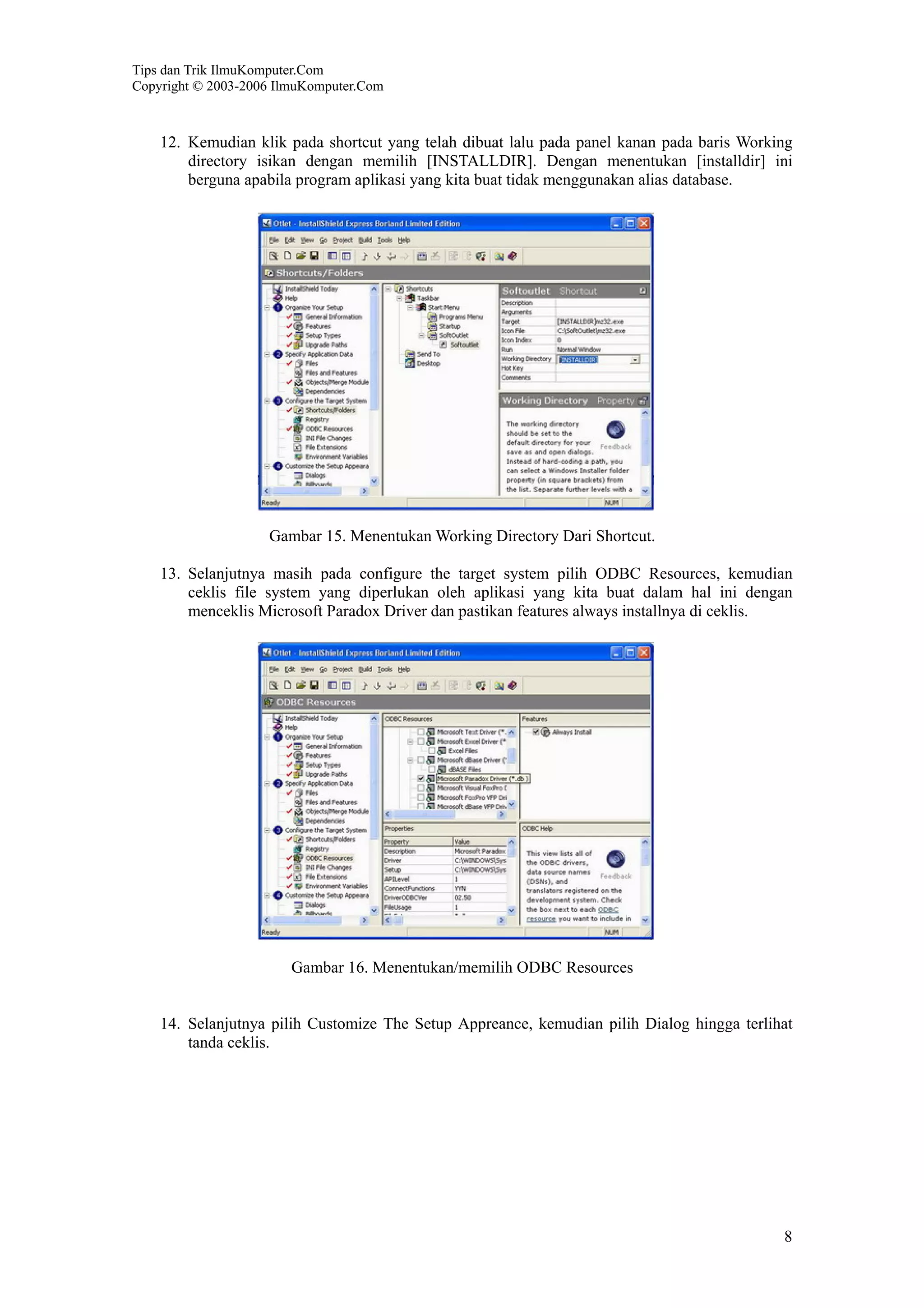 Tips dan Trik IlmuKomputer.Com
Copyright © 2003-2006 IlmuKomputer.Com
8
12. Kemudian klik pada shortcut yang telah dibuat lalu pada panel kanan pada baris Working
directory isikan dengan memilih [INSTALLDIR]. Dengan menentukan [installdir] ini
berguna apabila program aplikasi yang kita buat tidak menggunakan alias database.
Gambar 15. Menentukan Working Directory Dari Shortcut.
13. Selanjutnya masih pada configure the target system pilih ODBC Resources, kemudian
ceklis file system yang diperlukan oleh aplikasi yang kita buat dalam hal ini dengan
menceklis Microsoft Paradox Driver dan pastikan features always installnya di ceklis.
Gambar 16. Menentukan/memilih ODBC Resources
14. Selanjutnya pilih Customize The Setup Appreance, kemudian pilih Dialog hingga terlihat
tanda ceklis.
 