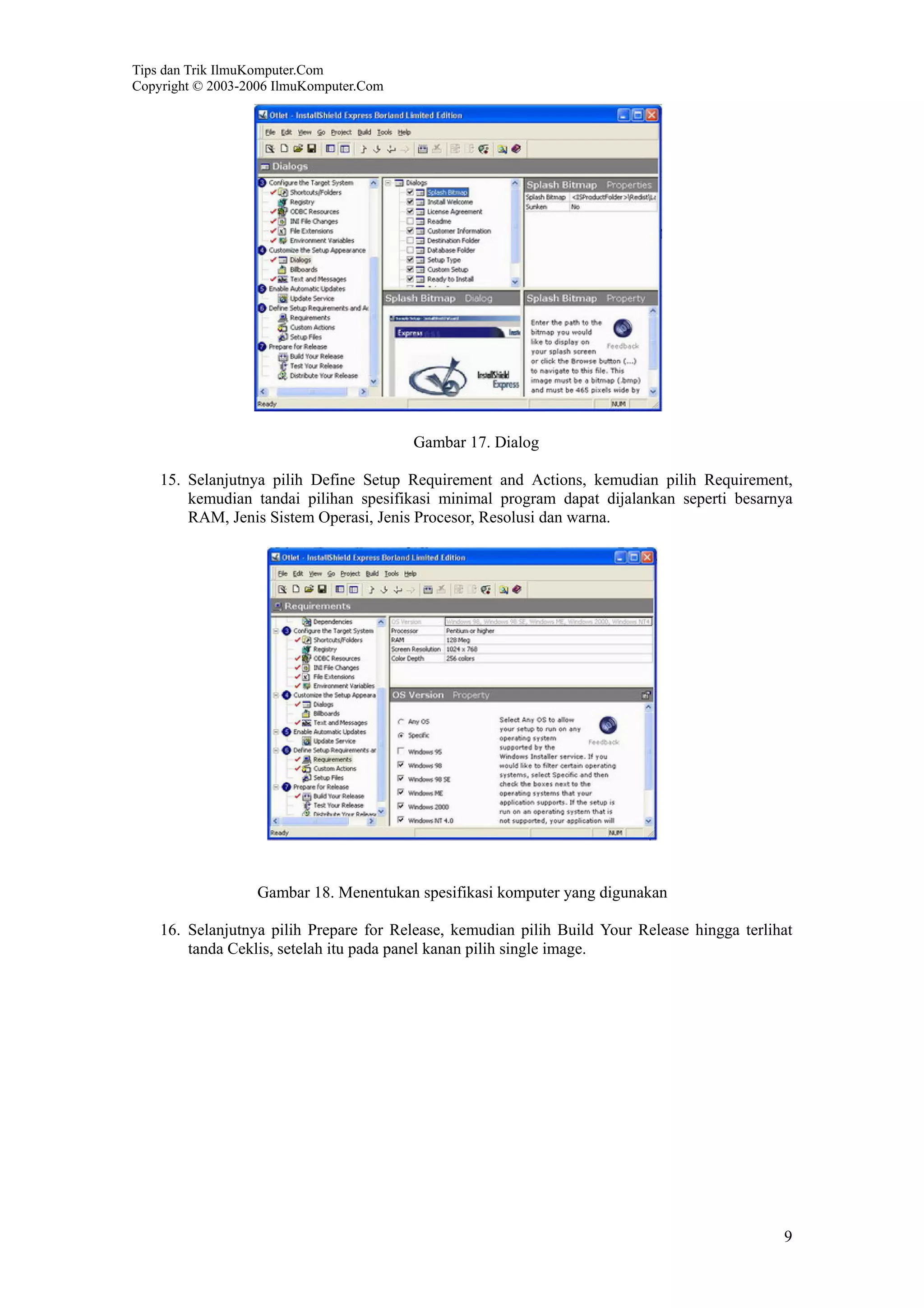 Tips dan Trik IlmuKomputer.Com
Copyright © 2003-2006 IlmuKomputer.Com
9
Gambar 17. Dialog
15. Selanjutnya pilih Define Setup Requirement and Actions, kemudian pilih Requirement,
kemudian tandai pilihan spesifikasi minimal program dapat dijalankan seperti besarnya
RAM, Jenis Sistem Operasi, Jenis Procesor, Resolusi dan warna.
Gambar 18. Menentukan spesifikasi komputer yang digunakan
16. Selanjutnya pilih Prepare for Release, kemudian pilih Build Your Release hingga terlihat
tanda Ceklis, setelah itu pada panel kanan pilih single image.
 