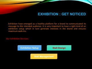 EXHIBITION : GET NOTICED
Exhibition have emerged as a healthy platform for a brand to communicated its
message to the intended audience. It is very important to have a right kind of an
exhibition setup which in turn generate interests in the brand and ensures
maximum walk-Ins.
Our Exhibition Services:
Exhibition Setup
Stall Management
Stall Design
 