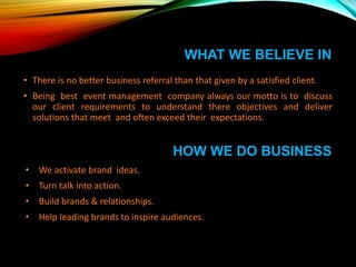 • There is no better business referral than that given by a satisfied client.
• Being best event management company always our motto is to discuss
our client requirements to understand there objectives and deliver
solutions that meet and often exceed their expectations.
HOW WE DO BUSINESS
• We activate brand ideas.
• Turn talk into action.
• Build brands & relationships.
• Help leading brands to inspire audiences.
WHAT WE BELIEVE IN
 