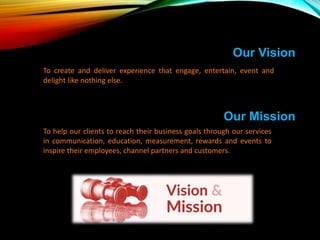 Our Mission
To help our clients to reach their business goals through our services
in communication, education, measurement, rewards and events to
inspire their employees, channel partners and customers.
Our Vision
To create and deliver experience that engage, entertain, event and
delight like nothing else.
 