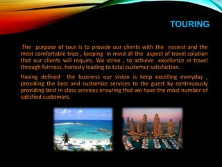 TOURING
The purpose of tour is to provide our clients with the easiest and the
most comfortable trips , keeping in mind all the aspect of travel solution
that our clients will require. We strive , to achieve excellence in travel
through fairness, honesty leading to total customer satisfaction.
Having defined the business our vision is keep excelling everyday ,
providing the best and customize services to the guest by continuously
providing best in class services ensuring that we have the most number of
satisfied customers.
 