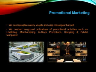 Promotional Marketing
• We conceptualize catchy visuals and crisp messages that sell.
• We conduct on-ground activations of promotional activities such as
Leafleting, Merchandising, In-Store Promotions, Sampling & Exhibit
Manpower.
 