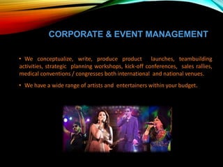 CORPORATE & EVENT MANAGEMENT
• We conceptualize, write, produce product launches, teambuilding
activities, strategic planning workshops, kick-off conferences, sales rallies,
medical conventions / congresses both international and national venues.
• We have a wide range of artists and entertainers within your budget.
 