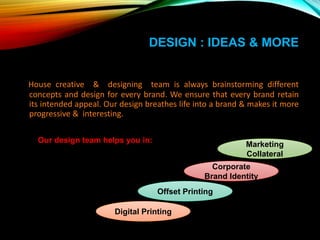 DESIGN : IDEAS & MORE
House creative & designing team is always brainstorming different
concepts and design for every brand. We ensure that every brand retain
its intended appeal. Our design breathes life into a brand & makes it more
progressive & interesting.
Our design team helps you in:
Marketing
Collateral
Offset Printing
Digital Printing
Corporate
Brand Identity
 