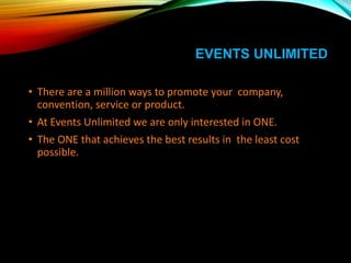 EVENTS UNLIMITED
• There are a million ways to promote your company,
convention, service or product.
• At Events Unlimited we are only interested in ONE.
• The ONE that achieves the best results in the least cost
possible.
 