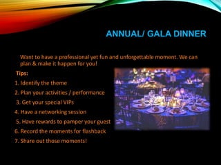 ANNUAL/ GALA DINNER
Want to have a professional yet fun and unforgettable moment. We can
plan & make it happen for you!
Tips:
1. Identify the theme
2. Plan your activities / performance
3. Get your special VIPs
4. Have a networking session
5. Have rewards to pamper your guest
6. Record the moments for flashback
7. Share out those moments!
 