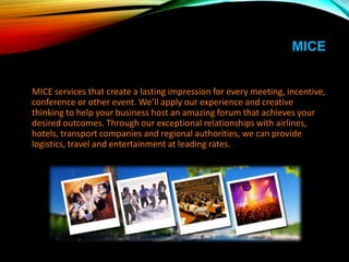 MICE
MICE services that create a lasting impression for every meeting, incentive,
conference or other event. We’ll apply our experience and creative
thinking to help your business host an amazing forum that achieves your
desired outcomes. Through our exceptional relationships with airlines,
hotels, transport companies and regional authorities, we can provide
logistics, travel and entertainment at leading rates.
 