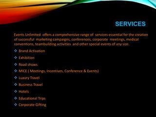 SERVICES
Events Unlimited offers a comprehensive range of services essential for the creation
of successful marketing campaigns, conferences, corporate meetings, medical
conventions, teambuilding activities and other special events of any size.
 Brand Activation
 Exhibition
 Road shows
 MICE ( Meetings, Incentives, Conference & Events)
 Luxury Travel
 Business Travel
 Hotels
 Educational Trips
 Corporate Gifting
 