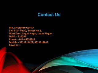 Contact Us
MR. SAURABH GUPTA
3 & 4 (1st floor), Street No.2,
West Guru Angad Nagar, Laxmi Nagar,
Delhi :- 110092
Phone :- 011-43038011
Mobile:- 9711111429, 9311118011
Email id :-
 