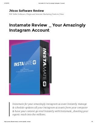 4/12/2016 Instamate for Your Amazingly Instagram Account
http://jvzoosoftwarereview.com/instamate­review/ 1/9
JVzoo Software Review
TOP Seller Software, Plugin and Internet Marketing Tools in JVzoo
Instamate Review _ Your Amazingly
Instagram Account
Instamate for your amazingly instagram account Instantly manage
& schedule updates all your Instagram accounts from your computer
& have your content go viral Instantly with Instamate, shooting your
oganic reach into the millions.
 