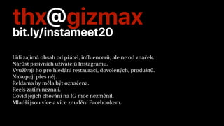 thx@gizmax
bit.ly/instameet20
Lidi zajímá obsah od přátel, influencerů, ale ne od značek.


Nárůst pasivních uživatelů Instagramu.


Využívají ho pro hledání restaurací, dovolených, produktů.


Nakupují přes něj.


Reklama by měla být označena.


Reels zatím neznají.


Covid jejich chování na IG moc nezměnil.


Mladší jsou více a více znudění Facebookem.


 