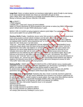 Anar Godjaev
http://anargodjaev.wordpress.com/
Large Pool : Sistem ve kullanıcı işlemleri için tanımlanan isteğe bağlı bir alandır.Örneğin bu alan backup
ya da restore işlemlerinde fazladan alan ihtiyacı için kullanılabilir.LRU gibi bir listesi
yoktur.LARGE_POOL_SIZE parametresi ile büyüklüğü düzenlenebilir.RMAN bu parametreyi kullanarak
BAckup ve Recovery yapar.Minimum 300k,Max 2 Gb olabilir.
SQL > SELECT *
2 FROM v$sgastat
3 WHERE pool = ‟large pool‟; sorgusu ile kontrol edilebilir.
DBWR_IO_SLAVES parametresi ile ARCN proseslerinin disk üzerinde ne kadara (kaç DBWn) IO yapacağını
gösterir default olarak 0 dır,eğer RMAN kullanılacaksa 4 yapılır.
BACKUP_TAPE_IO_SLAVES ise backup tapelerinin kullanımı içindir.Değeri True yapılırsa ,tapeler üzerinden
okuma yazma yapılır.Yine aynı şekilde RMAN içindir.

Database Buffer Cache : Datafile‟dan okunan veriler SGA içersinde bu alanda tutulur. Mantıksal olarak
kendi içinde parçalara ayrılarak kullanılır.Veritabanı üzerinde işlem yapan tüm kullanıcılar burayı
kullanırlar.Bu durumda yapılan işlemlerin belli bir sistematikte yapılması gerekmektedir.Bunu sağlamak
için database buffer cache‟te “yazma listesi(Write List)” ve “en son kullanılanları tutan liste(List Recenlty
Used-LRU- list)” olmak üzere 2 ayrı liste tutulur.
“Write List” , “dirty buffer” olarak adlandırılan üzerinde değişiklik yapılmış ama diske(datafile‟a) henüz
yazılmamış tampon alanları tutar.LRU listesi ise boş tampon alanları (free buffers) ,henüz “write list”‟e
gönderilmemiş “dirty buffer” alan bilgilerini ve “pinned buffer” denilen o an işlem gören alanları tutar.
Kullanıcının veri okuma isteği olduğunda önce bu cache‟te varmı diye bakılır.Var ise(cache hit) veri
hafızadan direk okunur.Eğer yok ise (cache miss) veri ilgili data bloktan buraya okunur.Ama bunu
yapabilmesi için önce hafızada boş alan bulunması gerekir.Bunun için LRU listesine bakılır. Boş bir alan
bulunana ya da tanımlı bir eşik değere ulaşıncaya kadar arama sürer. LRU listesinde ”Dirty buffer”
bulunca bu alan “write liste” alınır ve arama işlemi sürdürülür, boş alan bulununca burası LRU listesinin en
sonuna atılarak ,veri , bulunan boş alana okunur.Boş alan bulunamadığı esnada belirlenen eşik değerine
ulaşılınca LRU listesinde arama bitirilir ve DBW0 arka plan işlemcisine (background process) bir takım
“dirty buffer” alanını diske yazması için sinyal gönderilir.
RedoLog Buffer : INSERT,UPDATE,DELETE,CREATE,ALTER ve DROP işlemleri sonucu meydana gelen
değişiklikleri hafızada tutulduğu kısımdır.Yapılan değişikliklerin geri alınmasında ve gerektiğinde “recovery”
işlemleri için kullanılır.Sıralı ve doldugunda başa dönecek şekilde bir yapısı vardir.
Bu alanda tutulan bilgiler “Log Writer Process(LGWR)” ile redo log dosyalarına yazılır.LOG_BUFFER
parametresi redo log alanının büyüklüğünü belirler.Büyük değer alması I/O mailiyeti düşürür.
Shared SQL Area ve Shared Pool: Paylasilmis SQL Alani, Oracle „in özel SQL deyimlerini çalistirmak
için kullandigi bilgileri içerir. Bir SQL sorgusu isletilmeden önce ayristirilir ve bu sorgunun çalistirilmasi için
bir çalisma plani hazirlanir. Isletilen sorgular bu alanda saklanir. Ayni sorgu birkez daha isletilmek istenirse
bu çalistirma plani dogrudan uygulanabilir.Büyüklüğü SHARED_POOL_SIZE parametresi ile
belirlenir.Varsayılan olarak 32 bit sistemler için 8MB, 64 bit sistemler için 64MB‟dır.
Paylasilmis SQL Alani, SGA içindeki Paylasilmis Havuz „un bir parçasidir.
Paylasilmis Havuz;
SQL ve PL/SQL deyimlerini
SQL ve PL/SQL deyimlerinin ayristirilmis hallerini
SQL ve PL/SQL deyimleri için çalistirma planlarini
veri sözlügü (data dictionary) önbellegini (cache) içerir.

 