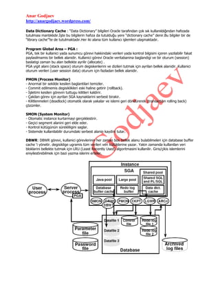 Anar Godjaev
http://anargodjaev.wordpress.com/
Data Dictionary Cache : “Data Dictionary” bilgileri Oracle tarafından çok sık kullanıldığından hafızada
tutulması mantıklıdır.İşte bu bilgilerin hafıza da tutulduğu yere “dictionary cache” denir.Bu bilgiler bir de
“library cache”‟te de tutulmaktadır.Her iki alana tüm kullanıcı işlemleri ulaşmaktadır.
Program Global Area – PGA :
PGA, tek bir kullanici yada sunumcu görevi hakkindaki verileri yada kontrol bilgisini içeren yazilabilir fakat
paylasilmamis bir bellek alanidir. Kullanici görevi Oracle veritabanina baglandigi ve bir oturum (session)
baslatigi zaman bu alan bellekte ayrilir (allocate) .
PGA yigit alani (stack space) oturum degiskenlerini ve dizileri tutmak için ayrilan bellek alanidir. Kullanici
oturum verileri (user session data) oturum için fazladan bellek alanidir.
PMON (Process Monitor)
- Anormal bir sekilde kesilen baglantilari temizler.
- Commit edilmemis degisiklikleri eski haline getirir (rollback).
- İşletimi kesilen görevin tuttugu kilitleri kaldirir.
- Çakilan görev için ayrilan SGA kaynaklarini serbest birakir.
- Kilitlenmeleri (deadlock) otomatik olarak yakalar ve islemi geri döndürerek (transaction rolling back)
çözümler.
SMON (System Monitor)
- Otomatic instance kurtarmayi gerçeklestirir.
- Geçici segment alanini geri elde eder.
- Kontrol kütügünün sürekliligini saglar.
- Sistemde kullanilabilir durumdaki serbest alanin kaydini tutar.
DBWR: DBWR görevi, kullanici görevlerinin her zaman bos bellek alanu bulabilmeleri için database buffer
cache „i yönetir. degisiklige ugramis tüm verileri veri kütüklerine yazar. Yakin zamanda kullanilan veri
bloklarini bellekte tutmak için LRU (Least Recently Used) algoritmasini kullanilir. Giris/çikis islemlerini
eniyilestirebilmek için bazi yazma islerini erteler.

 