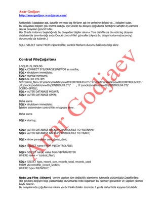 Anar Godjaev
http://anargodjaev.wordpress.com/
hakkındaki (database adı, datafile ve redo log file‟ların adı ve yerlerinin bilgisi vb…) bilgileri tutar.
Bu dosyadaki bilgiler çok önemli olduğu için Oracle bu dosyayı çoğullama özelliğine sahiptir.Eş zamanlı
olarak dosyaları güncel tutar.
Her Oracle instance başladığında bu dosyadan bilgiler okunur.Yeni datafile ya da redo log dosyası
database‟de tanımlandığı anda Oracle control file‟ı günceller.(Ayrıca bu dosya kurtarma(recovory)
durumunda da kulanılır.)
SQL> SELECT name FROM v$controlfile; control filerların durumu hakkında bilgi alırız

Control FileÇoğaltma
$ SQLPLUS /NOLOG
SQL> CONNECT SYS/ORACLE@NEWDB as sysdba;
SQL> shutdown immediate;
SQL> startup nomount;
SQL>ALTER SYSTEM
SETcontrol_files=„d:oracleoradatanewdbCONTROL01.CTL‟,‟d:oracleoradatanewdbCONTROL02.CTL‟
,‟d:oracleoradatanewdbCONTROL03.CTL‟
, ‟d:oracleoradatanewdbCONTROL04.CTL‟
SCOPE=SPFILE;
SQL> ALTER DATABASE MOUNT;
SQL> ALTER DATABASE OPEN;
Daha sonra
SQL> shutdown immediate;
İşletim sisteminden control file ın kopyası alınır.
Daha sonra
SQL> startup;
SQL> ALTER DATABASE BACKUP CONTROLFILE TO 'FILENAME'
SQL> ALTER DATABASE BACKUP CONTROLFILE TO TRACE;
SQL> show parameter user_dump_dest;
SQL> SELECT name FROM V$CONTROLFILE;
SQL> SELECT name, value from V$PARAMETER
WHERE name = 'control_files';
SQL> SELECT type, record_size, records_total, records_used
FROM v$controlfile_record_section
WHERE type=‟DATAFILE‟;
Redo Log Files :(Binary) Veriye yapılan tüm değişiklik işlemlerini tutmakla yükümlüdür.Datafile‟lara
(bir şekilde) değişen bilgi yazılamadığı durumlarda redo loglardan bu işlemler görülebilir ve yapılan işlemin
kaybı önlenir.
Bu dosyalarında çoğullanma imkanı vardır.Farklı diskler üzerinde 2 ya da daha fazla kopyası tutulabilir.

 
