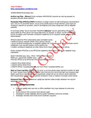 Anar Godjaev
http://anargodjaev.wordpress.com/
'$HOME/ORADATA/u01/log2a.rdo';
Archive Log Files : (Binary) Oracle veritabanı ARCHIVELOG modunda ise redo log dosyaları bu
dosyalara otomatik olarak arşivlenir.
Parameter Files (PFILEs):(TEXT) Veritabanı ve çalışan instance ile ilgili konfirigasyon parametrelerini
içerir.”init.ora” bir parameter file‟dır. init.ora server tarafta bulunur.Ancak client‟tan (uzak erişim) ile
veritabanın ulaşmak için gereklidir, static‟tir.Gerektiğinde (text dosya olduğundan) elle de değişiklik
yapılabilir.
9i sürümüyle birlikte “Server Parameter File(SPFILE)(Binary)” kavramı geldi.SPFILE PFILEs‟dan
oluşturulabilir.Bu PFILE gibi bir text dosya değil binary bir dosyadır ve sadece “ALTER SYSTEM SET”
komutu ile değişir.Lokal makinadan veritabanını başlatmak için bir kopyasını lokalde tutmaya gerek
kalmamaktadır.
SPFILES kullanmak PFILE kullanmaktan daha avantajlıdır.Çünkü :
• RMAN ile backup‟ı alınabilir.(RMAN, PFILE backup‟ı alamaz)
• Server tarafında tutulduğundan ve değişiklik yapılıpta olur verilmeden evvel sistem tarafından kontrol
edildiğinden insan kaynaklı hataların önüne geçilmiş olur.
• Uzaktan veritabanını başlatmak için lokal makina da bir dosya tutulmasına gerek kalmaz.
Oracle veritabanı PFILE‟dan ya da SPFILE‟dan başlatılmış olabilir.bunu anlamak için aşağıdaki sorgu
kullanılabilir :
SELECT DECODE(value, NULL, „PFILE‟, „SPFILE‟) “Init File Type”
FROM sys.v_$parameter WHERE name = ‟spfile‟;
PFILE‟dan SPFILE ya da SPFILE‟dan PFILE oluşturmak mümkündür :
• CREATE PFILE FROM SPFILE;
• CREATE SPFILE FROM PFILE;
• CREATE SPFILE=‟/oradata/spfileORCL.ora‟ from PFILE=‟/oradata/initORCL.ora‟;
Alert ve Trace Log Files :(TEXT) Her bir server ya da arka planda çalışan işlemlerin kendileri ile ilişkili
bir “trace” dosyası vardır.Örneğin herhangibir hata (internal error) durumunda ilgili trace dosyasına ilgili
bilgiler yazılır.Bunun dışında instance ve uygulamaları iyileştirmek için de referans olarak kullanılırlar.
Alert dosyaları(log) ise özel trace dosyalarıdır.Veritabanın mesaj ve hatalarını kronolojik sırada tutarlar.
Password Files : (Binary)Kullanıcının yaptığı bazı işlemleri saklar,örneğin database‟i kim açtı,kim
kapadı,kim recover etti.
DATABASE SENKRONİZASYONU
Database açıldığı anda read only ve offline datafilelar hariç hepsi database ile senkronize
olmalıdır.
Senkronizasyon SCN numarası temel alınarak yapılır
Redologların içindeki değiikliğe uğramış kayıtlar Datafilelara senkronize olmalıdır.
Redologlar otomatik olrak Oracle server tarafından sorgulanır.

 