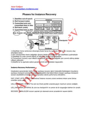 Anar Godjaev
http://anargodjaev.wordpress.com/

1-)Datafilelar henüz senkronize olmamıştır,Oracle Server bu aşamada herhangi bir recovery olup
olmadığına bakar.
2-)Son checkpointten itiaren değişkliğe uğramış datalar redologlardan ilgili datafilelara yazılmaktadır
3-)Datafilelar bu anda commit edilmiş ve edilmemiş dataları içermektedirler.
4-)Transactioon recovery veya rollback aşamasında,herhangi bir değişiklik yani commit edilmiş datalar
rollback edilecektir.
5-)Datafile lar bu aşamada sadece gerçek commit edilmiş dataları taşıyacaktır.
Instance Recovery Performansı
Inıtıalization parametreleri doğru olarak ayarlayıp recovery işlemi hızlanabilir,Redologların boyutlarını
ayarlayıp checkpoint süresini blli aralığa bağlayabiliriz.Sql statemntlarını düzgün ayarlayıp checkpoint
süresini düzeltebiliriz.İnstance recovery paraelize ederek performansı arttırabiliriz.
FAST_START_MTTR_TARGET parametresi İnstance recovery süresi sınırlama imkanı sunar.Saniye
cinsinden süresi vardır.
LOG_CHECKPOINT_TIMEOUT Bu süre ise Check pointler arasında geçen maximum zaman aralığıdır.
LOG_CHECKPOINT_INTERVAL Bu süre ise checkpoint‟in ne zaman da bir oluşacağını belirten bir süredir.
RECOVERY_PARALLELISM recover yapmak için atanacak server proseslerinin sayısını belirtir.

 