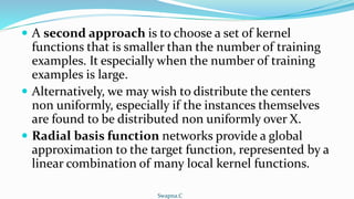  A second approach is to choose a set of kernel
functions that is smaller than the number of training
examples. It especially when the number of training
examples is large.
 Alternatively, we may wish to distribute the centers
non uniformly, especially if the instances themselves
are found to be distributed non uniformly over X.
 Radial basis function networks provide a global
approximation to the target function, represented by a
linear combination of many local kernel functions.
Swapna.C
 