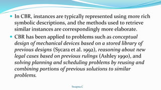  In CBR, instances are typically represented using more rich
symbolic descriptions, and the methods used to retrieve
similar instances are correspondingly more elaborate.
 CBR has been applied to problems such as conceptual
design of mechanical devices based on a stored library of
previous designs (Sycara et al. 1992), reasoning about new
legal cases based on previous rulings (Ashley 1990), and
solving planning and scheduling problems by reusing and
combining portions of previous solutions to similar
problems.
Swapna.C
 