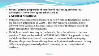  Several generic properties of case-based reasoning systems that
distinguish them from approaches such as
k-NEAREST NEIGHBOR:
 Instances or cases may be represented by rich symbolic descriptions, such as
the function graphs used in CADET. This may require a similarity metric
different from Euclidean distance, such as the size of the largest shared sub
graph between two function graphs.
 Multiple retrieved cases may be combined to form the solution to the new
problem. This is similar to the k-NEAREST NEIGHBOUR approach, in that
multiple similar cases are used to construct a response for the new query.
However, the process for combining these multiple retrieved cases can be very
different, relying on knowledge-based reasoning rather than statistical
methods.
Swapna.C
 