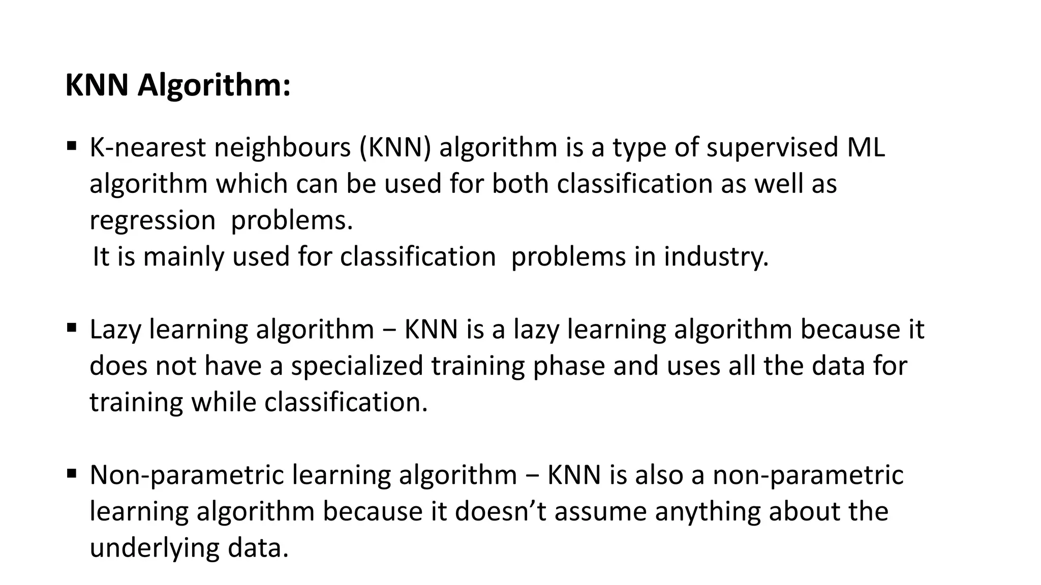 KNN Algorithm:
 K-nearest neighbours (KNN) algorithm is a type of supervised ML
algorithm which can be used for both classification as well as
regression problems.
It is mainly used for classification problems in industry.
 Lazy learning algorithm − KNN is a lazy learning algorithm because it
does not have a specialized training phase and uses all the data for
training while classification.
 Non-parametric learning algorithm − KNN is also a non-parametric
learning algorithm because it doesn’t assume anything about the
underlying data.
 
