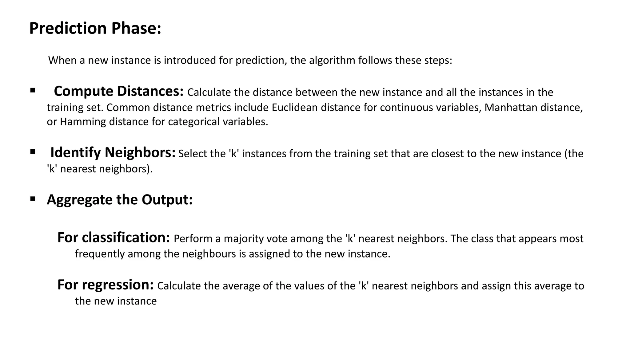 Prediction Phase:
When a new instance is introduced for prediction, the algorithm follows these steps:
 Compute Distances: Calculate the distance between the new instance and all the instances in the
training set. Common distance metrics include Euclidean distance for continuous variables, Manhattan distance,
or Hamming distance for categorical variables.
 Identify Neighbors: Select the 'k' instances from the training set that are closest to the new instance (the
'k' nearest neighbors).
 Aggregate the Output:
For classification: Perform a majority vote among the 'k' nearest neighbors. The class that appears most
frequently among the neighbours is assigned to the new instance.
For regression: Calculate the average of the values of the 'k' nearest neighbors and assign this average to
the new instance
 