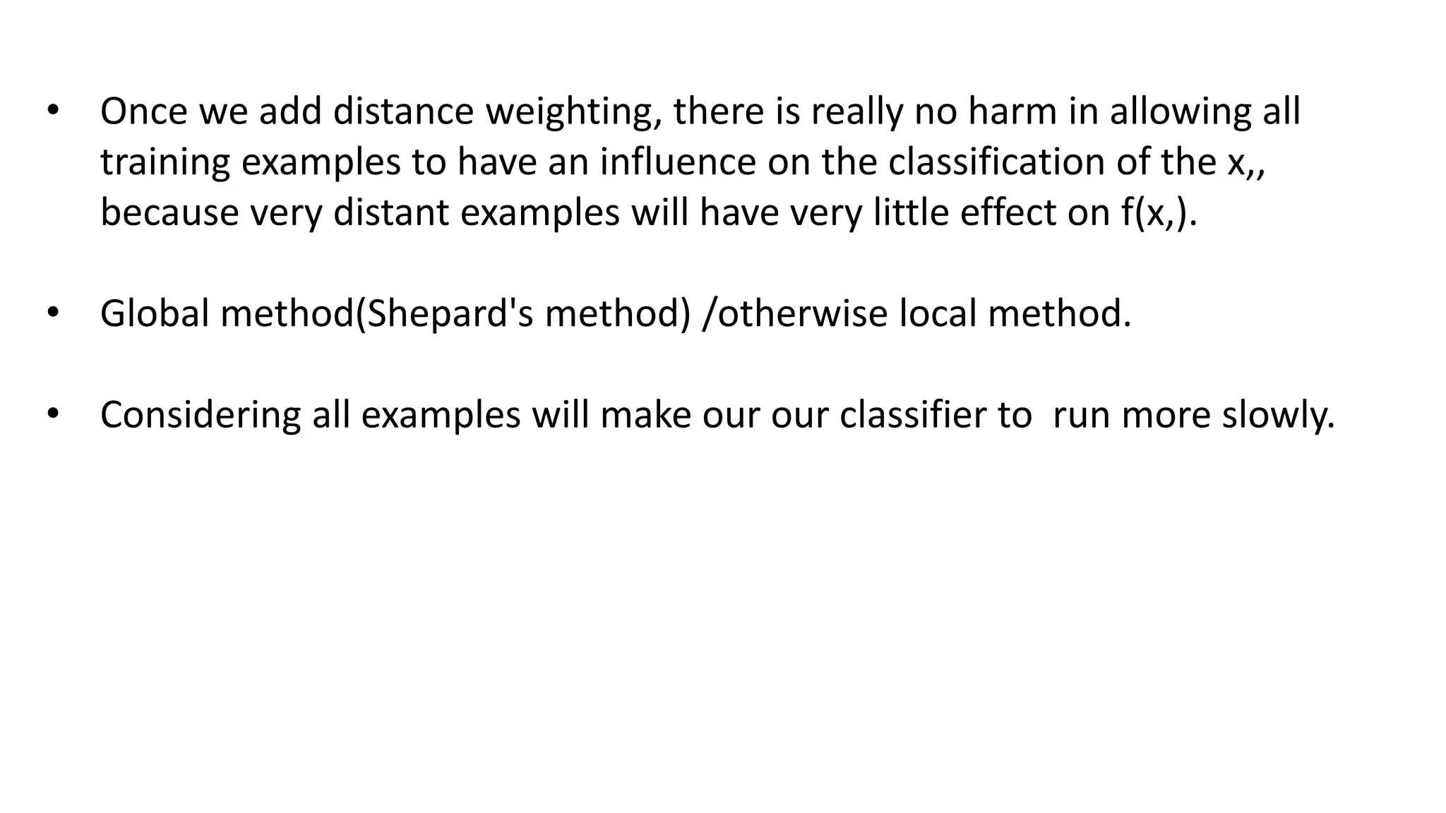 • Once we add distance weighting, there is really no harm in allowing all
training examples to have an influence on the classification of the x,,
because very distant examples will have very little effect on f(x,).
• Global method(Shepard's method) /otherwise local method.
• Considering all examples will make our our classifier to run more slowly.
 