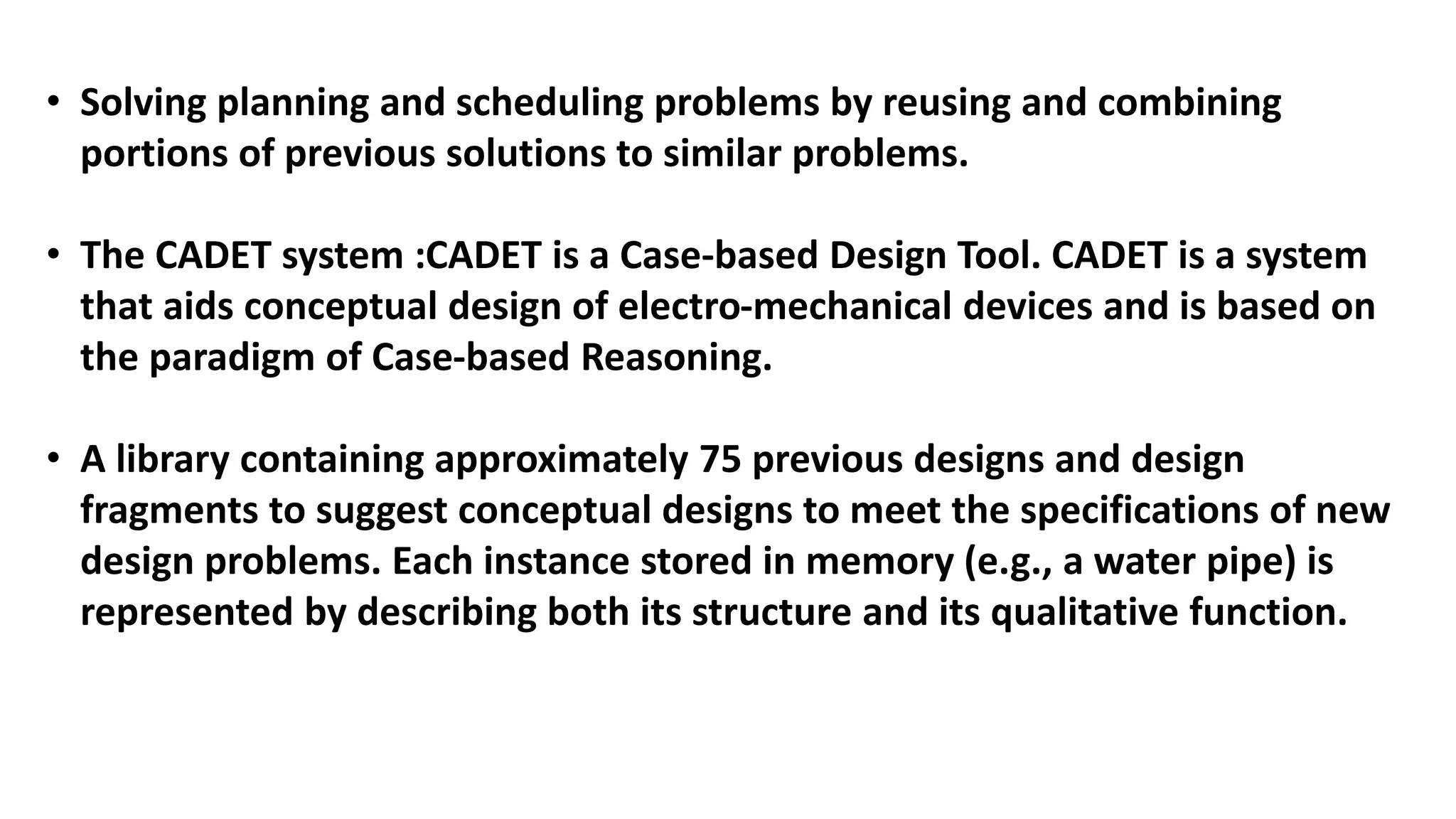 • Solving planning and scheduling problems by reusing and combining
portions of previous solutions to similar problems.
• The CADET system :CADET is a Case-based Design Tool. CADET is a system
that aids conceptual design of electro-mechanical devices and is based on
the paradigm of Case-based Reasoning.
• A library containing approximately 75 previous designs and design
fragments to suggest conceptual designs to meet the specifications of new
design problems. Each instance stored in memory (e.g., a water pipe) is
represented by describing both its structure and its qualitative function.
 