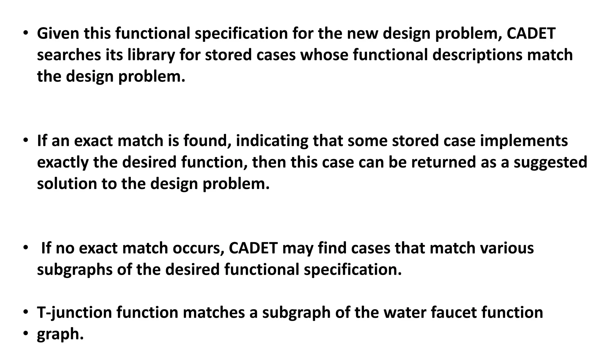 • Given this functional specification for the new design problem, CADET
searches its library for stored cases whose functional descriptions match
the design problem.
• If an exact match is found, indicating that some stored case implements
exactly the desired function, then this case can be returned as a suggested
solution to the design problem.
• If no exact match occurs, CADET may find cases that match various
subgraphs of the desired functional specification.
• T-junction function matches a subgraph of the water faucet function
• graph.
 