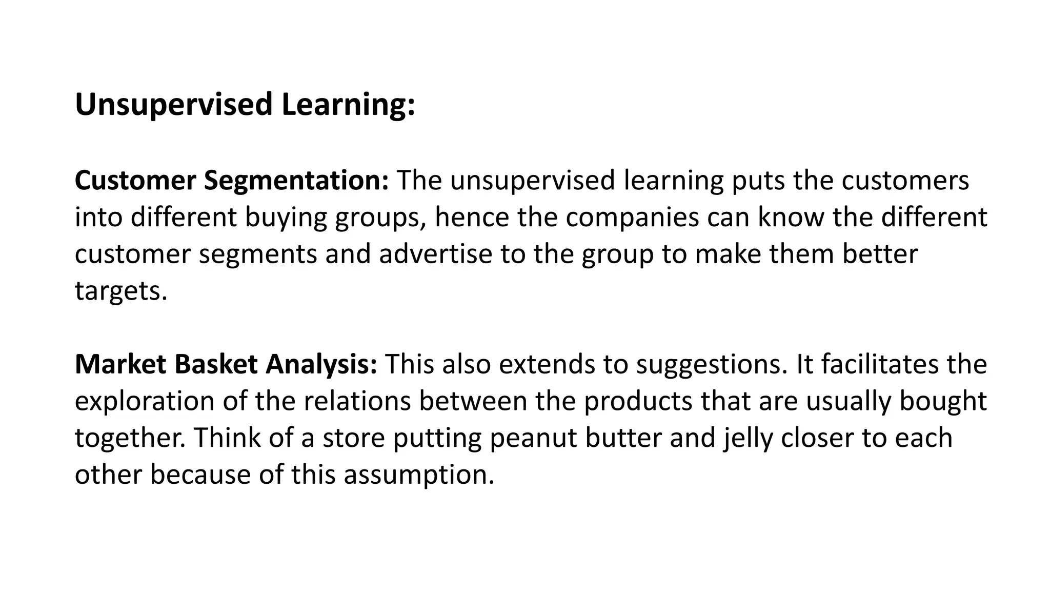 Unsupervised Learning:
Customer Segmentation: The unsupervised learning puts the customers
into different buying groups, hence the companies can know the different
customer segments and advertise to the group to make them better
targets.
Market Basket Analysis: This also extends to suggestions. It facilitates the
exploration of the relations between the products that are usually bought
together. Think of a store putting peanut butter and jelly closer to each
other because of this assumption.
 