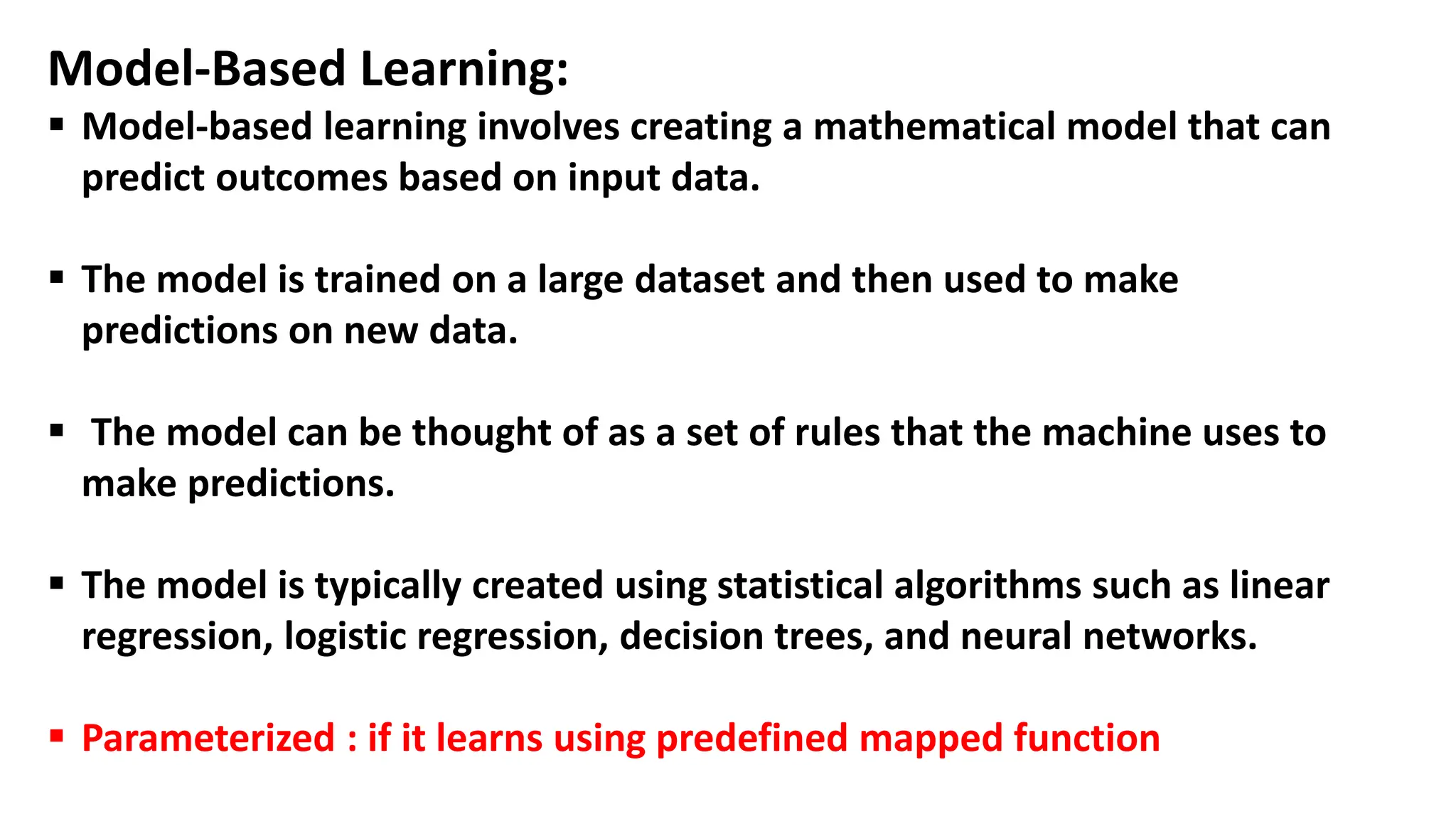 Model-Based Learning:
 Model-based learning involves creating a mathematical model that can
predict outcomes based on input data.
 The model is trained on a large dataset and then used to make
predictions on new data.
 The model can be thought of as a set of rules that the machine uses to
make predictions.
 The model is typically created using statistical algorithms such as linear
regression, logistic regression, decision trees, and neural networks.
 Parameterized : if it learns using predefined mapped function
 