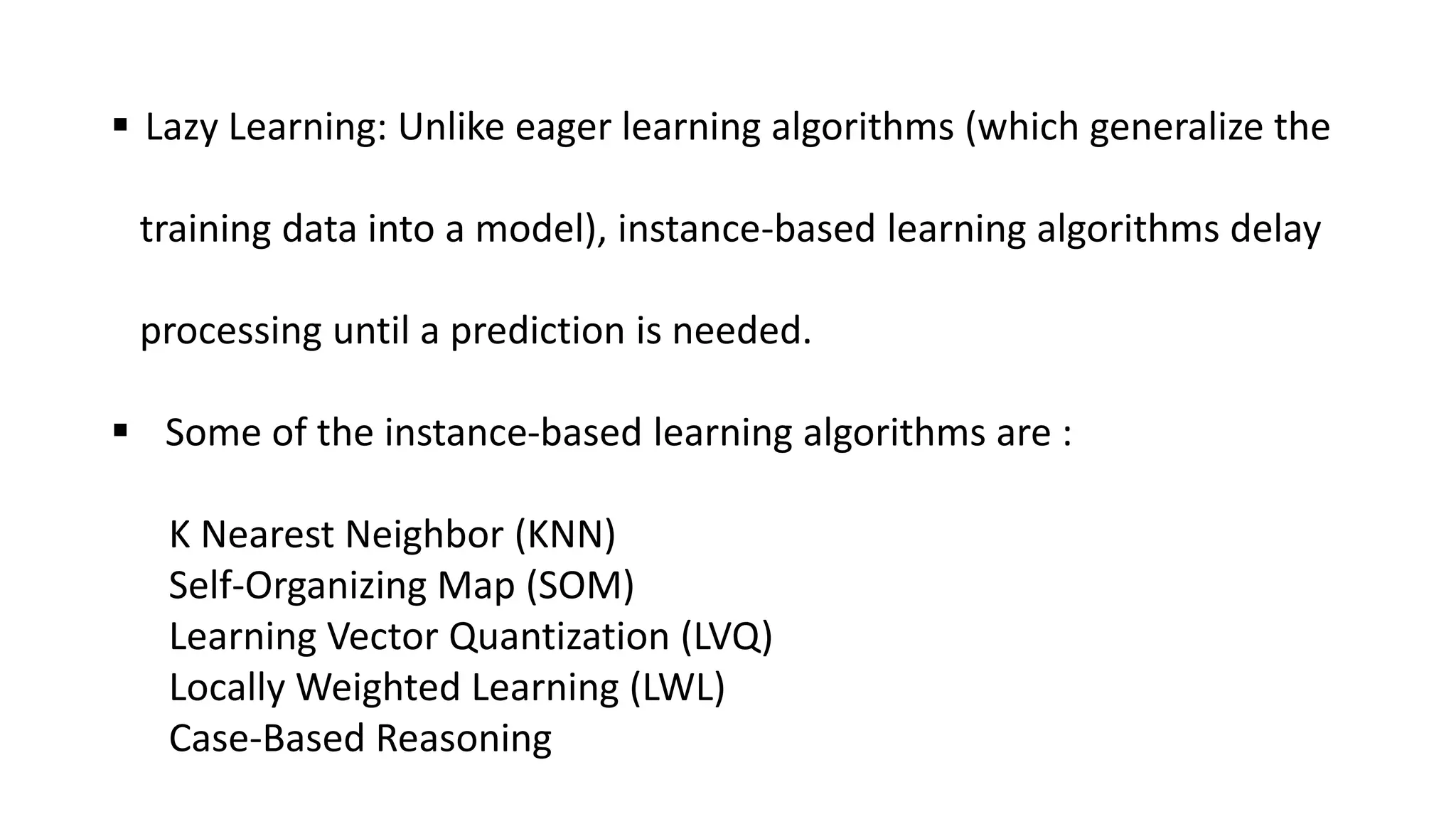  Lazy Learning: Unlike eager learning algorithms (which generalize the
training data into a model), instance-based learning algorithms delay
processing until a prediction is needed.
 Some of the instance-based learning algorithms are :
K Nearest Neighbor (KNN)
Self-Organizing Map (SOM)
Learning Vector Quantization (LVQ)
Locally Weighted Learning (LWL)
Case-Based Reasoning
 