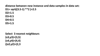 distance between new instance and data samples in data set:
D1= sqrt((3.5-1) **2 )=2.5
D2=1.5
D3=0.5
D4=0.5
D5=1.5
Select 3 nearest neighbours
(x3,y3)=(3,5)
(x4,y4)=(4,4)
((x2,y2)=(2,3
 