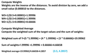Compute Weights
Weights are the inverse of the distances. To avoid division by zero, we add a
small value (0.000010 to the distances.
W3=1/(0.5+0.00001)=1.99996
W4=1/(0.5+0.00001)=1.99996
W2=1/(1.5+0.00001)=0.66666
Compute Weighted Average
Compute the weighted sum of the target values and the sum of weights:
Weighted sum of Y=(5 *1.99996) + (4 * 1.99996) + (3 * 0.66666)=19.99962
Sum of weights=!.99996 +1.99996 + 0.66666=4.66658
Weighted average=19.99962/4.66658=4.2857 (3.5, 4.2857)
 