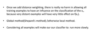 • Once we add distance weighting, there is really no harm in allowing all
training examples to have an influence on the classification of the x,,
because very distant examples will have very little effect on f(x,).
• Global method(Shepard's method) /otherwise local method.
• Considering all examples will make our our classifier to run more slowly.
 