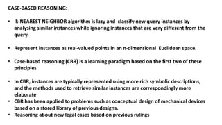 CASE-BASED REASONING:
• k-NEAREST NEIGHBOR algorithm is lazy and classify new query instances by
analysing similar instances while ignoring instances that are very different from the
query.
• Represent instances as real-valued points in an n-dimensional Euclidean space.
• Case-based reasoning (CBR) is a learning paradigm based on the first two of these
principles
• In CBR, instances are typically represented using more rich symbolic descriptions,
and the methods used to retrieve similar instances are correspondingly more
elaborate
• CBR has been applied to problems such as conceptual design of mechanical devices
based on a stored library of previous designs.
• Reasoning about new legal cases based on previous rulings
 