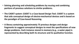 • Solving planning and scheduling problems by reusing and combining
portions of previous solutions to similar problems.
• The CADET system :CADET is a Case-based Design Tool. CADET is a system
that aids conceptual design of electro-mechanical devices and is based on
the paradigm of Case-based Reasoning.
• A library containing approximately 75 previous designs and design
fragments to suggest conceptual designs to meet the specifications of new
design problems. Each instance stored in memory (e.g., a water pipe) is
represented by describing both its structure and its qualitative function.
 