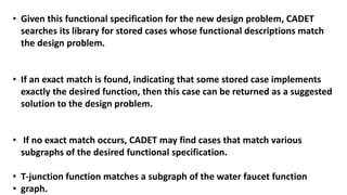 • Given this functional specification for the new design problem, CADET
searches its library for stored cases whose functional descriptions match
the design problem.
• If an exact match is found, indicating that some stored case implements
exactly the desired function, then this case can be returned as a suggested
solution to the design problem.
• If no exact match occurs, CADET may find cases that match various
subgraphs of the desired functional specification.
• T-junction function matches a subgraph of the water faucet function
• graph.
 