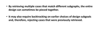• By retrieving multiple cases that match different subgraphs, the entire
design can sometimes be pieced together.
• It may also require backtracking on earlier choices of design subgoals
and, therefore, rejecting cases that were previously retrieved.
 