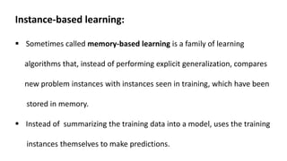 Instance-based learning:
 Sometimes called memory-based learning is a family of learning
algorithms that, instead of performing explicit generalization, compares
new problem instances with instances seen in training, which have been
stored in memory.
 Instead of summarizing the training data into a model, uses the training
instances themselves to make predictions.
 