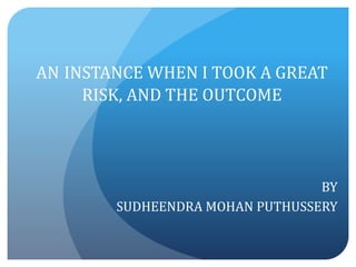 AN INSTANCE WHEN I TOOK A GREAT 
RISK, AND THE OUTCOME 
BY 
SUDHEENDRA MOHAN PUTHUSSERY 
 