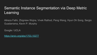 Semantic Instance Segmentation via Deep Metric
Learning
Alireza Fathi, Zbigniew Wojna, Vivek Rathod, Peng Wang, Hyun Oh Song, Sergio
Guadarrama, Kevin P. Murphy
Google / UCLA
https://arxiv.org/abs/1703.10277
 