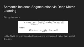 Semantic Instance Segmentation via Deep Metric
Learning
Picking the seeds
Unlike NMS, diversity in embedding space is encouraged, rather than spatial
diversity.
 