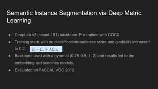 Semantic Instance Segmentation via Deep Metric
Learning
● DeepLab v2 (resnet-101) backbone. Pre-trained with COCO
● Training starts with no classification/seediness score and gradually increased
to 0.2.
● Backbone used with a pyramid (0.25, 0.5, 1, 2) and results fed to the
embedding and seedines models.
● Evaluated on PASCAL VOC 2012
 