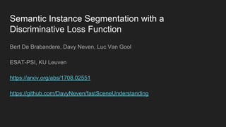 Semantic Instance Segmentation with a
Discriminative Loss Function
Bert De Brabandere, Davy Neven, Luc Van Gool
ESAT-PSI, KU Leuven
https://arxiv.org/abs/1708.02551
https://github.com/DavyNeven/fastSceneUnderstanding
 