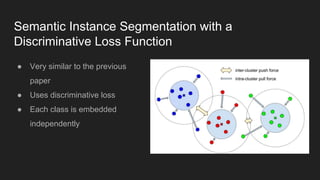 Semantic Instance Segmentation with a
Discriminative Loss Function
● Very similar to the previous
paper
● Uses discriminative loss
● Each class is embedded
independently
 